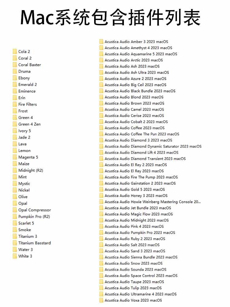 AA插件 80多套合集 Acustica Audio v2024 Win/Mac (包含Framework 运行库文件 Fire The Pump Black Bundle – Full Frequency Pack Space Control Salt Magic Flow Gold 5 Ash Ultra Ash Pumpkin Pro Jet Bundle Arctic El Rey 2 Aquamarine 5 Sienna Bundle Midnight Sounda Diamond Lift 4 Diamond Dynamic Saturator Coffee The Pun – Full Frequency Pack Coral Baxter – Full Frequency Pack Lava Eminence Voxa Water 3 Frost Opal Comp Scarlet 5 Olive Mystic Druma Tiger Tiger Ultra Jam WORKING AT 44.1KHZ & 96KHZ ONLY (CAN WORK AT 48KHZ w/ OVERSAMPLING) Amber 3 Howie Weinberg Mastering Console Sand 3 Pink 4 Gainstation 1 & 2 Ultramarine Taupe Honey 3 Amethyst El Rey Blond Big Ceil Diamond Transient Diamond 3 Amethyst 4 Azure 2 Ruby 2 Coral 2 Brown Camel Coffee Cerise Cobalt 2 Jade 2 Snow Maize Ivory Nickel Smoke Tulip White 3 Green 4 Green Zen Titanium 3 Titanium Basstard Ebony Erin (HYCOMP & HYCOMPST are using Hyper Tech but still not running correctly at 48kHz) Opal Lemon Cola 2 Mint Emerald 2 Fire Filters Magenta 5 Aero AcusticaAudio)